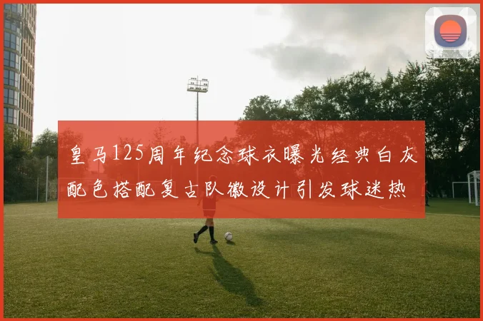 皇马125周年纪念球衣曝光经典白灰配色搭配复古队徽设计引发球迷热议