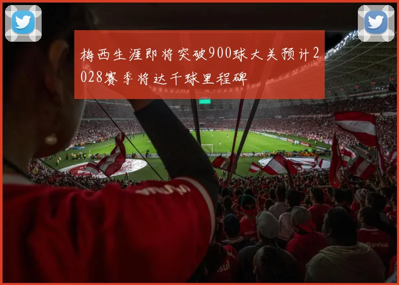 梅西生涯即将突破900球大关预计2028赛季将达千球里程碑