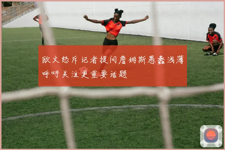 欧文怒斥记者提问詹姆斯愚蠢浅薄呼吁关注更重要话题